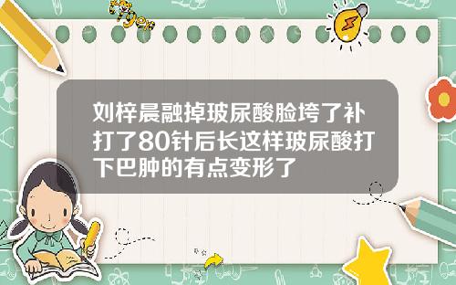 刘梓晨融掉玻尿酸脸垮了补打了80针后长这样玻尿酸打下巴肿的有点变形了