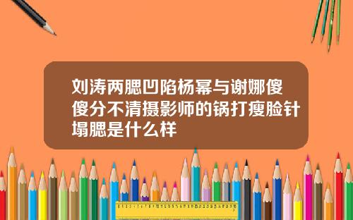 刘涛两腮凹陷杨幂与谢娜傻傻分不清摄影师的锅打瘦脸针塌腮是什么样