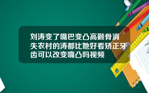 刘涛变了嘴巴变凸高颧骨消失农村的涛都比她好看矫正牙齿可以改变嘴凸吗视频