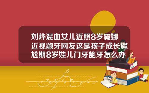 刘烨混血女儿近照8岁霓娜近视龅牙网友这是孩子成长尴尬期8岁娃儿门牙龅牙怎么办