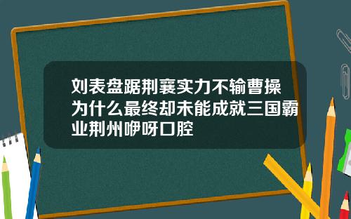 刘表盘踞荆襄实力不输曹操为什么最终却未能成就三国霸业荆州咿呀口腔