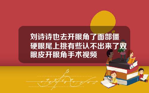 刘诗诗也去开眼角了面部僵硬眼尾上挑有些认不出来了双眼皮开眼角手术视频