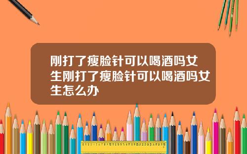 刚打了瘦脸针可以喝酒吗女生刚打了瘦脸针可以喝酒吗女生怎么办