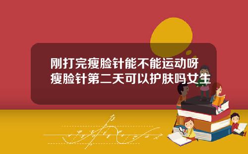刚打完瘦脸针能不能运动呀瘦脸针第二天可以护肤吗女生