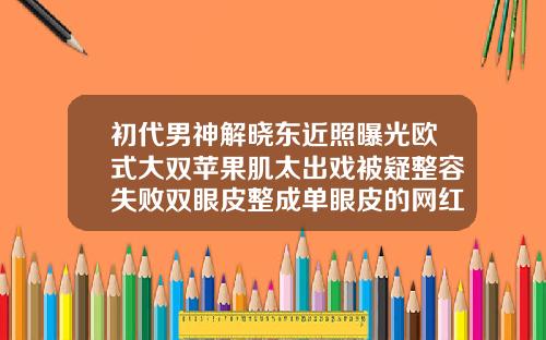 初代男神解晓东近照曝光欧式大双苹果肌太出戏被疑整容失败双眼皮整成单眼皮的网红男