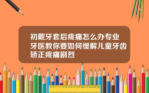 初戴牙套后疼痛怎么办专业牙医教你要如何缓解儿童牙齿矫正疼痛剧烈