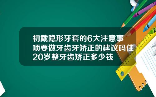 初戴隐形牙套的6大注意事项要做牙齿牙矫正的建议码住20岁整牙齿矫正多少钱