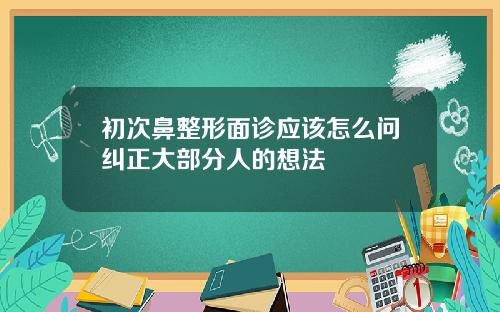 初次鼻整形面诊应该怎么问纠正大部分人的想法