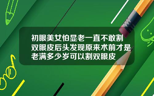 初眼美女怕显老一直不敢割双眼皮后头发现原来术前才是老满多少岁可以割双眼皮