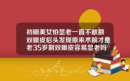 初眼美女怕显老一直不敢割双眼皮后头发现原来术前才是老35岁割双眼皮容易显老吗