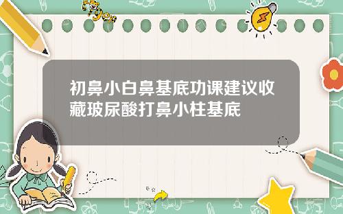 初鼻小白鼻基底功课建议收藏玻尿酸打鼻小柱基底