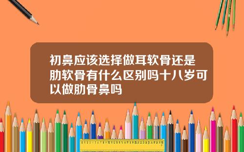 初鼻应该选择做耳软骨还是肋软骨有什么区别吗十八岁可以做肋骨鼻吗