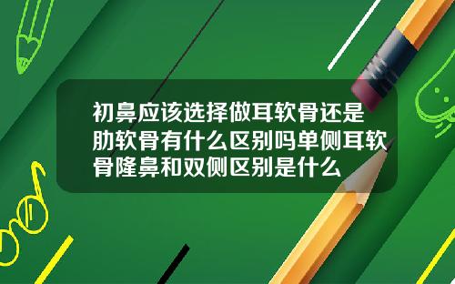 初鼻应该选择做耳软骨还是肋软骨有什么区别吗单侧耳软骨隆鼻和双侧区别是什么