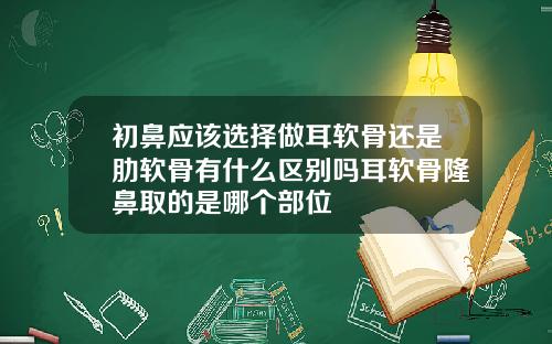 初鼻应该选择做耳软骨还是肋软骨有什么区别吗耳软骨隆鼻取的是哪个部位