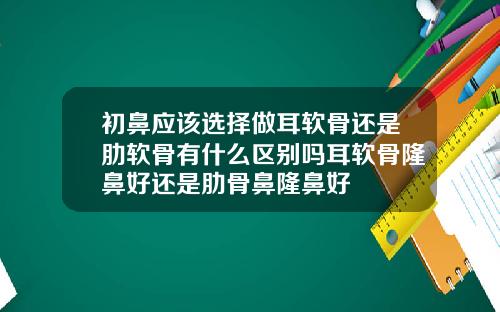 初鼻应该选择做耳软骨还是肋软骨有什么区别吗耳软骨隆鼻好还是肋骨鼻隆鼻好