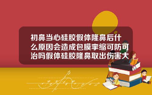 初鼻当心硅胶假体隆鼻后什么原因会造成包膜挛缩可防可治吗假体硅胶隆鼻取出伤害大吗图片