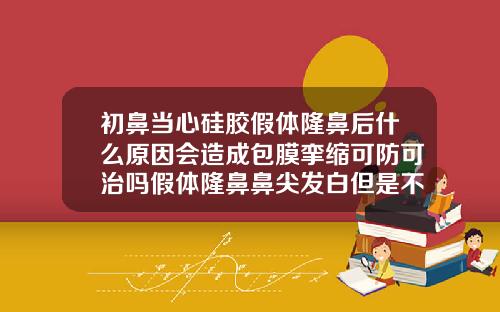 初鼻当心硅胶假体隆鼻后什么原因会造成包膜挛缩可防可治吗假体隆鼻鼻尖发白但是不疼不痒需要修复不