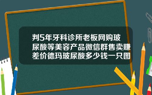 判5年牙科诊所老板网购玻尿酸等美容产品微信群售卖赚差价德玛玻尿酸多少钱一只图片
