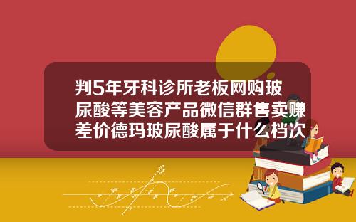 判5年牙科诊所老板网购玻尿酸等美容产品微信群售卖赚差价德玛玻尿酸属于什么档次