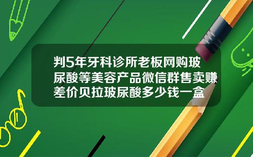 判5年牙科诊所老板网购玻尿酸等美容产品微信群售卖赚差价贝拉玻尿酸多少钱一盒