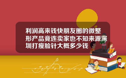 利润高来钱快朋友圈的微整形产品竟连卖家也不知来源深圳打瘦脸针大概多少钱