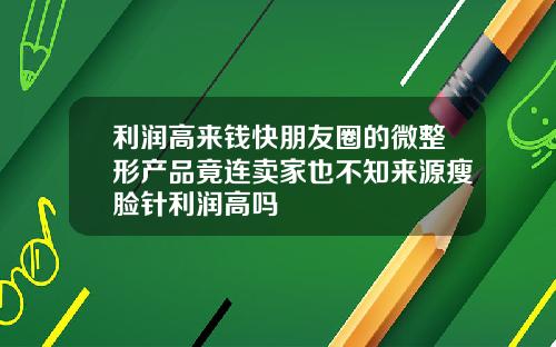 利润高来钱快朋友圈的微整形产品竟连卖家也不知来源瘦脸针利润高吗