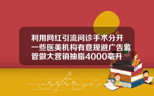利用网红引流问诊手术分开一些医美机构有意规避广告监管做大营销抽脂4000毫升大概多少斤呢