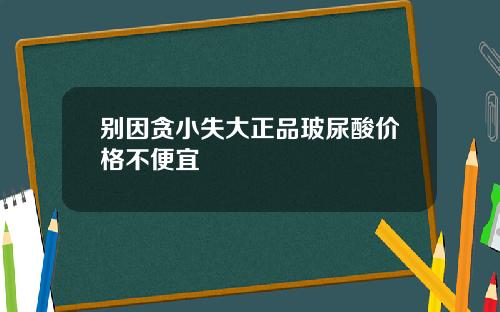 别因贪小失大正品玻尿酸价格不便宜