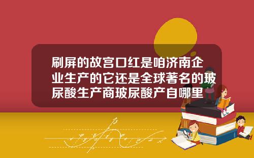 刷屏的故宫口红是咱济南企业生产的它还是全球著名的玻尿酸生产商玻尿酸产自哪里