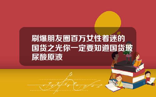 刷爆朋友圈百万女性着迷的国货之光你一定要知道国货玻尿酸原液