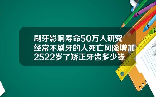 刷牙影响寿命50万人研究经常不刷牙的人死亡风险增加2522岁了矫正牙齿多少钱一颗呢
