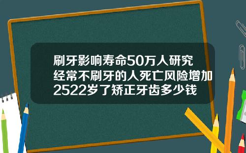 刷牙影响寿命50万人研究经常不刷牙的人死亡风险增加2522岁了矫正牙齿多少钱啊一颗
