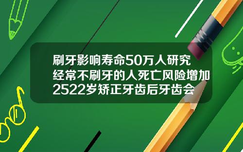 刷牙影响寿命50万人研究经常不刷牙的人死亡风险增加2522岁矫正牙齿后牙齿会松动吗
