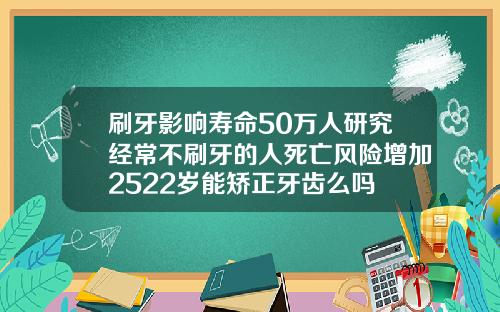 刷牙影响寿命50万人研究经常不刷牙的人死亡风险增加2522岁能矫正牙齿么吗