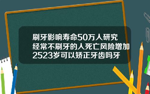 刷牙影响寿命50万人研究经常不刷牙的人死亡风险增加2523岁可以矫正牙齿吗牙齿非常乱