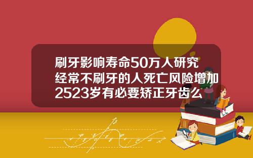 刷牙影响寿命50万人研究经常不刷牙的人死亡风险增加2523岁有必要矫正牙齿么吗