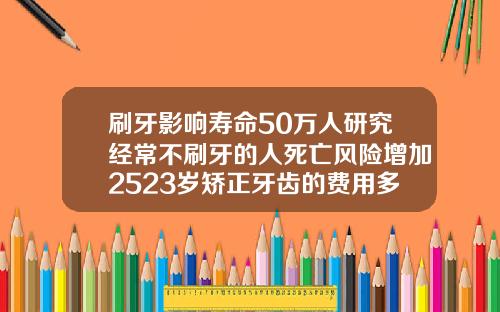 刷牙影响寿命50万人研究经常不刷牙的人死亡风险增加2523岁矫正牙齿的费用多少钱