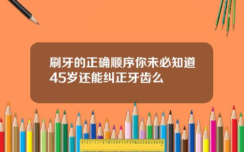 刷牙的正确顺序你未必知道45岁还能纠正牙齿么