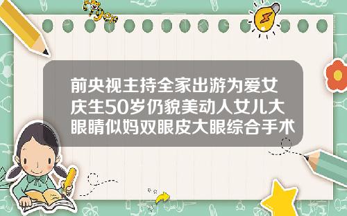 前央视主持全家出游为爱女庆生50岁仍貌美动人女儿大眼睛似妈双眼皮大眼综合手术视频