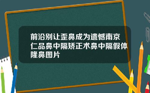 前沿别让歪鼻成为遗憾南京仁品鼻中隔矫正术鼻中隔假体隆鼻图片