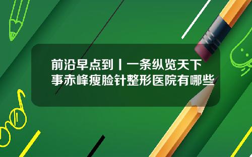 前沿早点到丨一条纵览天下事赤峰瘦脸针整形医院有哪些