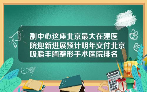 副中心这座北京最大在建医院迎新进展预计明年交付北京吸脂丰胸整形手术医院排名