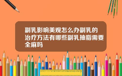 副乳影响美观怎么办副乳的治疗方法有哪些副乳抽脂需要全麻吗