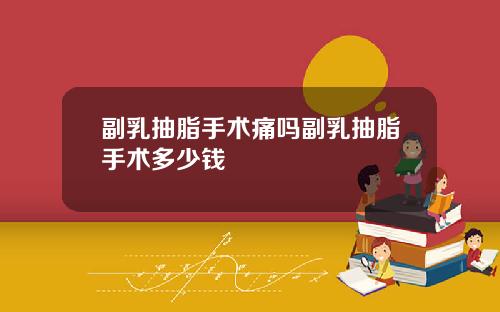 副乳抽脂手术痛吗副乳抽脂手术多少钱