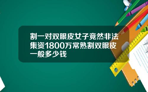 割一对双眼皮女子竟然非法集资1800万常熟割双眼皮一般多少钱