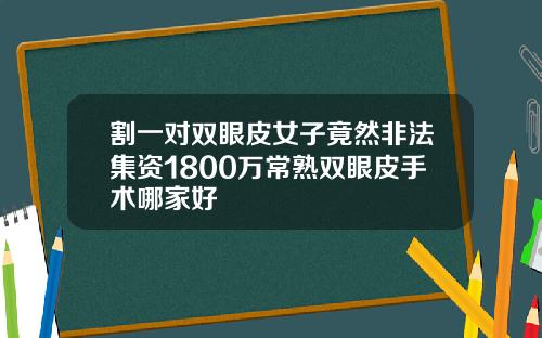割一对双眼皮女子竟然非法集资1800万常熟双眼皮手术哪家好