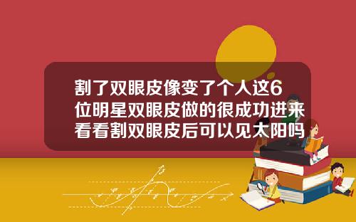 割了双眼皮像变了个人这6位明星双眼皮做的很成功进来看看割双眼皮后可以见太阳吗