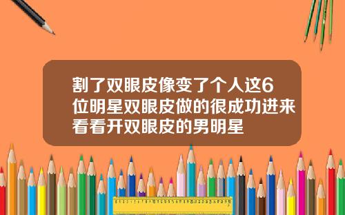 割了双眼皮像变了个人这6位明星双眼皮做的很成功进来看看开双眼皮的男明星