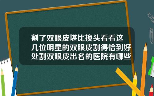 割了双眼皮堪比换头看看这几位明星的双眼皮割得恰到好处割双眼皮出名的医院有哪些