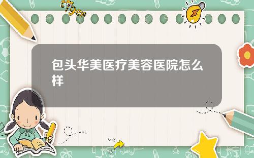 包头华美医疗美容医院怎么样